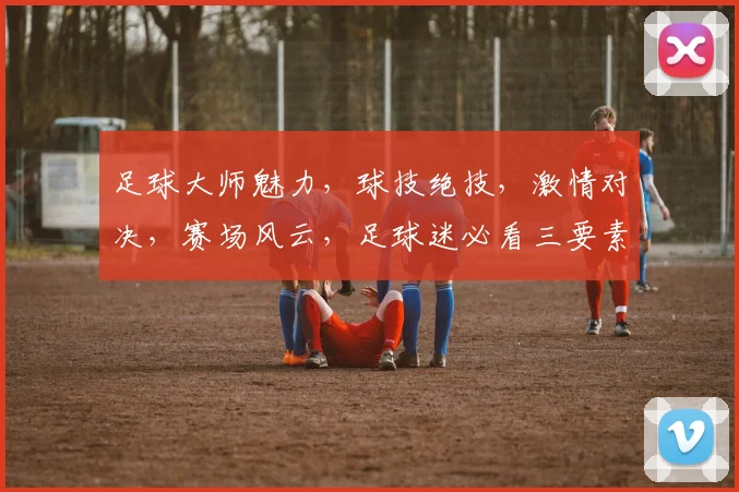 足球大师魅力，球技绝技，激情对决，赛场风云，足球迷必看三要素