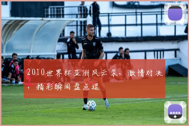 2010世界杯亚洲风云录，激情对决，精彩瞬间盘点逗