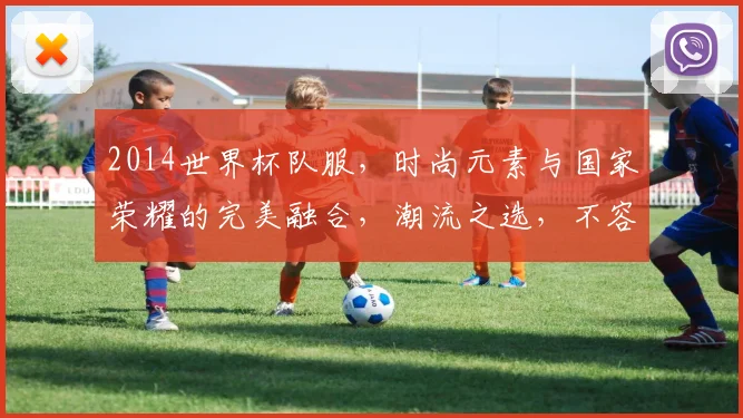 2014世界杯队服，时尚元素与国家荣耀的完美融合，潮流之选，不容错过