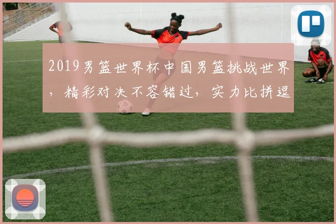 2019男篮世界杯中国男篮挑战世界，精彩对决不容错过，实力比拼逗你一乐