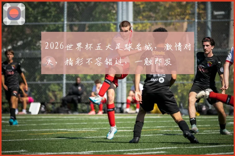 2026世界杯五大足球名城，激情对决，精彩不容错过，一触即发
