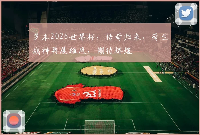 罗本2026世界杯，传奇归来，荷兰战神再展雄风，期待辉煌