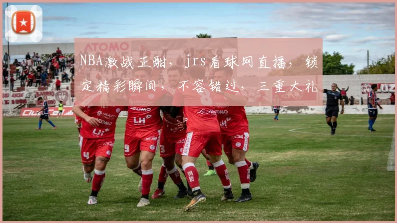 NBA激战正酣，jrs看球网直播，锁定精彩瞬间，不容错过，三重大礼等你来