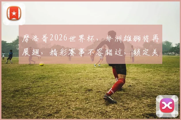 摩洛哥2026世界杯，非洲雄狮将再展翅，精彩赛事不容错过，锁定关注