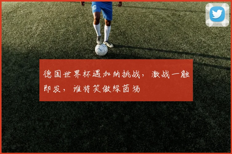 德国世界杯遇加纳挑战，激战一触即发，谁将笑傲绿茵场