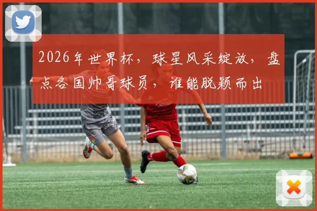 2026年世界杯，球星风采绽放，盘点各国帅哥球员，谁能脱颖而出
